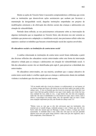 802
Dentre as ações do Terceiro Setor é necessário compreendermos a diferença que existe
entre as instituições que desenvolvem ações assistenciais que acabam por favorecer a
manutenção da desigualdade social, daquelas instituições empenhadas em projetos de
modificações estruturais e de efetivação dos direitos sociais das crianças e adolescentes em
situação de vulnerabilidade.
Partindo desta reflexão, ao nos posicionarmos criticamente sobre as intervenções de
algumas instituições que se enquadram no Terceiro Setor, não devemos nos ater somente as
entidades que promovem a adaptação e o imobilismo social, mas precisamos refletir sobre tais
aspectos e analisar os trabalhos que buscam a transformação social dos sujeitos envolvidos.
Os educadores sociais e as instituições de contra turno social
A análise relacionada às instituições de contra turno social foram elaboradas a partir
das diversas reflexões dos educadores sociais entrevistados sobre esta forma de intervenção
educativa voltada para as crianças e adolescentes em situação de vulnerabilidade social. A
fala dos educadores sociais vão ser identificadas pela sigla E, para preservar a identidade dos
entrevistados.
Os educadores entrevistados, em sua maioria, acreditam que o espaço educativo do
contra turno social ainda é a melhor opção para as crianças e adolescentes diante da realidade
violenta e excludente que eles têm nos bairros onde moram,
“Ali no mundo onde eles vivem (as crianças e os adolescentes), se você passar vai
ver muitas criança que ficam o dia inteiro na rua sem fazer nada e isso igual eu falo,
cabeça vazia... E isso vai fazendo que eles levem as coisas pro lado mais fácil, isso
aqui é mais fácil pra ganhar dinheiro, isso aqui é mais rápido, meu irmão faz isso,
meu cunhado faz isso, então eu vou... e aqui dentro não, eles têm esta ocupação,
então não vão estar só trabalhando só o movimento do corpo, mais o motor, mais o
afetivo, o psicológico da criança então, eles vão aprender cada vez mais e tendo
uma ocupação importante pra eles, não ficando de cabeça vazia” E3
“Muitas vezes eu vejo que se eles não estivessem aqui (na instituição), eles
estariam por aí usando drogas, roubando porque é este o futuro que eles têm no
bairro onde eles moram aqui em Maringá, é roubo, é trafico, é amigo que morre
assassinado. A realidade deles é esta, então eles vêm aqui no caso pra aprender
alguma coisa nova pra gente tentar mostrar o lado certo pra eles seguirem, mas é
bem complicado, é bem diferente” E1
 