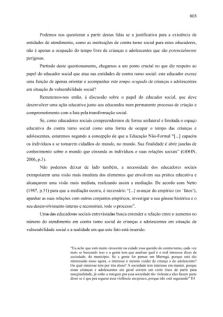 803
Podemos nos questionar a partir destas falas se a justificativa para a existência de
entidades de atendimento, como as instituições de contra turno social para estes educadores,
não é apenas a ocupação do tempo livre de crianças e adolescentes que são potencialmente
perigosas.
Partindo deste questionamento, chegamos a um ponto crucial no que diz respeito ao
papel do educador social que atua nas entidades de contra turno social: este educador exerce
uma função de apenas orientar e acompanhar este tempo ocupado de crianças e adolescentes
em situação de vulnerabilidade social?
Remetemos-nos então, à discussão sobre o papel do educador social, que deve
desenvolver uma ação educativa junto aos educandos num permanente processo de criação e
comprometimento com a luta pela transformação social.
Se, como educadores sociais compreendermos de forma unilateral e limitada o espaço
educativo do contra turno social como uma forma de ocupar o tempo das crianças e
adolescentes, estaremos negando a concepção de que a Educação Não-Formal “[...] capacita
os indivíduos a se tornarem cidadãos do mundo, no mundo. Sua finalidade é abrir janelas de
conhecimento sobre o mundo que circunda os indivíduos e suas relações sociais” (GOHN,
2006, p.3).
Não podemos deixar de lado também, a necessidade dos educadores sociais
extrapolarem uma visão mais imediata dos elementos que envolvem sua prática educativa e
alcançarem uma visão mais mediata, realizando assim a mediação. De acordo com Netto
(1987, p.31) para que a mediação ocorra, é necessário “[...] avançar do empírico (os ‘fatos’),
apanhar as suas relações com outros conjuntos empíricos, investigar a sua gênese histórica e o
seu desenvolvimento interno e reconstruir, todo o processo”.
Uma das educadoras sociais entrevistadas busca entender a relação entre o aumento no
número do atendimento em contra turno social de crianças e adolescentes em situação de
vulnerabilidade social e a realidade em que este fato está inserido:
“Eu acho que está muito crescente na cidade essa questão do contra turno, cada vez
mais se buscando isso e a gente tem que analisar qual é o real interesse disso da
sociedade, do município. Se a gente for pensar em Maringá, porque está tão
interessado nisso agora, o interesse é mesmo cuidar da criança e do adolescente?
Ou qual interesse tem por trás disso? A sociedade tem interesse em manter, porque
essas crianças e adolescentes em geral correm um certo risco de partir para
marginalidade, já estão a margem pra essa sociedade tão violenta e eles fazem parte
disso se é que pra segurar essa violência um pouco, porque não está segurando” E4
 