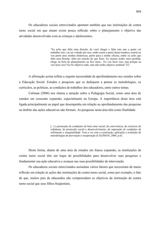 804
Os educadores sociais entrevistados apontam também que nas instituições de contra
turno social em que atuam existe pouca reflexão sobre o planejamento e objetivo das
atividades desenvolvidas com as crianças e adolescentes,
“Eu acho que falta uma direção, de você chegar e falar este ano a gente vai
trabalhar isso, vai ser voltado pra isso, então assim a partir desta temática central eu
vou partir pras minhas dinâmicas, partir para a minha oficina, então eu acho que
falta uma direção, falta um sentido do que fazer. Eu mesmo acabo meio perdida,
chego na hora do planejamento eu fico meia... Eu vou fazer isso, mas porque eu
vou fazer isso? Eu fiz objetivo tudo, mas não tenho objetivo nenhum” E2
A afirmação acima reflete a urgente necessidade de aprofundamento nos estudos sobre
a Educação Social. Estudos e pesquisas que se dediquem a pensar as metodologias, os
currículos, as políticas, as condições de trabalhos dos educadores, entre outros temas.
Caliman (2006) nos chama a atenção sobre a Pedagogia Social, como uma área de
estudos em crescente expansão, especialmente na Europa. A importância desta área está
ligada principalmente ao papel que desempenha em relação ao aprofundamento das pesquisas
no âmbito das ações educativas não formais. As pesquisas nesta área têm como finalidade:
[...] a promoção de condições de bem estar social, de convivência, de exercício de
cidadania, de promoção social e desenvolvimento, de superação de condições de
sofrimento e marginalidade. Tem a ver com a construção, aplicação e avaliação de
metodologias de prevenção e recuperação (CALIMAN, 2006, p.6).
Desta forma, diante de uma área de estudos em franca expansão, as instituições de
contra turno social têm um leque de possibilidades para desenvolver suas pesquisas e
fundamentar sua ação educativa e avançar nas suas possibilidades de intervenção.
Os educadores sociais entrevistados assinalam vários fatores que necessitam de maior
reflexão em relação às ações das instituições de contra turno social, como por exemplo, o fato
de que, muitos pais de educandos não compreendem os objetivos da instituição de contra
turno social que seus filhos freqüentam,
 