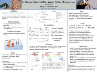 Amir Ahmadi
Mentor: Dr. Tyler Berkley Mark
Morehead State University
Woody Biofuels:
• Kentucky has 11.6 million acres of
timberland
• Yellow-poplar is native and common in
Eastern Kentucky
Production Process:
Conclusions:
Focus:
Estimate the profitability of bio-oil via process
parameters, particle size, wood
characteristics1,2
Assumptions:
• Spherical yellow poplar wood particles with
uniform characteristics
• Particle gaseous volume fraction calculated
by trapezoidal rule
• Two-second particle residence time
Key Equations:
Enthalpy Balance
Wood Mass Balance
Char Mass Balance
Oil Component
Diffusion
Revenue :
Radius (m)
Time (s)
Density(kg/m3)
Change in Wood Density
Radius (m)
Time (s)
Density(kg/m3)
Change in Char Density
Radius (m)
Time (s)
Density(kg/m3)
Change in Oil Density
Radius (m)
Time (s)
Density(kg/m3)
Change in Gas Density
During fast pyrolysis, densities of products increase rapidly as wood
density decreases, which models expected physical reaction.
Revenue equivalence table follows.
• Under current market conditions flash pyrolysis
using yellow poplar is not profitable
• Sensitivity analysis — Arrhenius constants,
activation energy, reactor temperature, and
initial wood density are the most important
parameters
• Further work: more stable solver, integration of
volume, particle gaseous volume fraction into
the model, stochastic prices, and additional
feedstocks
• Utilizes circulating fluidized beds and fast
pyrolysis
References:
1Luo, et al. “A model of wood flash pyrolysis in fluidized bed reactor,” Renewable Energy, vol. 30, pp.
377-392, 2005.
2Palma, et al. "Economic Feasibility of a Mobile Fast Pyrolysis System for Sustainable Bio-crude Oil
Production." International Food and Agribusiness Management Review 14.3 (2011). Web. 14 Sept.
2011.
Profit:
Yellow poplar is used to estimate the current cost and revenue
of a fast pyrolysis system. The bio-oil from a fluidized bed
reactor is estimated via chemical and kinetic equations. Costs
and revenue are then represented by the direct costing method.
Conclusions shed light on possible applications for the Kentucky
wood market.
Abstract:
•2Agrichar value is based on crude oil Btu equivalence
•Bio-oil assumes 5% discount from avg. 2011 crude oil price
($85.74/barrell)
•Profit per metric ton of wood input
•At current prices, yellow poplar bio-oil
production is not seen as profitable
•Given model assumptions, yellow poplar bio-
oil production revenue equals variable cost
when crude oil price is $575.81/metric ton
•Profit could be improved potentially with a
different feedstock
•Only variable costs are considered:
stumpage, labor, and transportation
•It is assumed that syngas from the process
is used in the reactor and no natural gas is
needed
Cost:
 