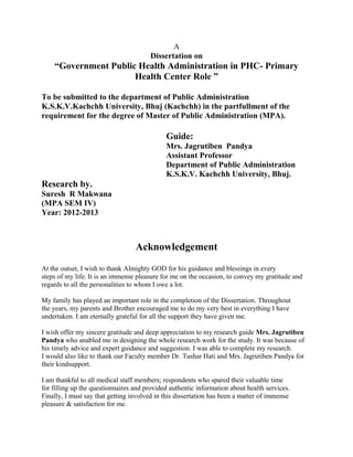 A
Dissertation on
“Government Public Health Administration in PHC- Primary
Health Center Role ”
To be submitted to the department of Public Administration
K.S.K.V.Kachchh University, Bhuj (Kachchh) in the partfullment of the
requirement for the degree of Master of Public Administration (MPA).
Guide:
Mrs. Jagrutiben Pandya
Assistant Professor
Department of Public Administration
K.S.K.V. Kachchh University, Bhuj.
Research by.
Suresh R Makwana
(MPA SEM IV)
Year: 2012-2013
Acknowledgement
At the outset, I wish to thank Almighty GOD for his guidance and blessings in every
steps of my life. It is an immense pleasure for me on the occasion, to convey my gratitude and
regards to all the personalities to whom I owe a lot.
My family has played an important role in the completion of the Dissertation. Throughout
the years, my parents and Brother encouraged me to do my very best in everything I have
undertaken. I am eternally grateful for all the support they have given me.
I wish offer my sincere gratitude and deep appreciation to my research guide Mrs. Jagrutiben
Pandya who anabled me in designing the whole research work for the study. It was because of
his timely advice and expert guidance and suggestion. I was able to complete my research.
I would also like to thank our Faculty member Dr. Tushar Hati and Mrs. Jagrutiben Pandya for
their kindsupport.
I am thankful to all medical staff members; respondents who spared their valuable time
for filling up the questionnaires and provided authentic information about health services.
Finally, I must say that getting involved in this dissertation has been a matter of immense
pleasure & satisfaction for me.
 