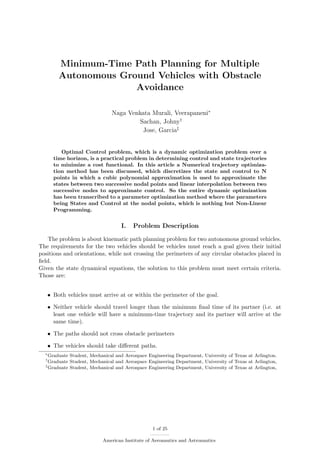 Minimum-Time Path Planning for Multiple
Autonomous Ground Vehicles with Obstacle
Avoidance
Naga Venkata Murali, Veerapaneni∗
Sachan, Johny†
Jose, Garcia‡
Optimal Control problem, which is a dynamic optimization problem over a
time horizon, is a practical problem in determining control and state trajectories
to minimize a cost functional. In this article a Numerical trajectory optimiza-
tion method has been discussed, which discretizes the state and control to N
points in which a cubic polynomial approximation is used to approximate the
states between two successive nodal points and linear interpolation between two
successive nodes to approximate control. So the entire dynamic optimization
has been transcribed to a parameter optimization method where the parameters
being States and Control at the nodal points, which is nothing but Non-Linear
Programming.
I. Problem Description
The problem is about kinematic path planning problem for two autonomous ground vehicles.
The requirements for the two vehicles should be vehicles must reach a goal given their initial
positions and orientations, while not crossing the perimeters of any circular obstacles placed in
ﬁeld.
Given the state dynamical equations, the solution to this problem must meet certain criteria.
Those are:
• Both vehicles must arrive at or within the perimeter of the goal.
• Neither vehicle should travel longer than the minimum ﬁnal time of its partner (i.e. at
least one vehicle will have a minimum-time trajectory and its partner will arrive at the
same time).
• The paths should not cross obstacle perimeters
• The vehicles should take diﬀerent paths.
∗
Graduate Student, Mechanical and Aerospace Engineering Department, University of Texas at Arlington.
†
Graduate Student, Mechanical and Aerospace Engineering Department, University of Texas at Arlington,
‡
Graduate Student, Mechanical and Aerospace Engineering Department, University of Texas at Arlington,
1 of 25
American Institute of Aeronautics and Astronautics
 