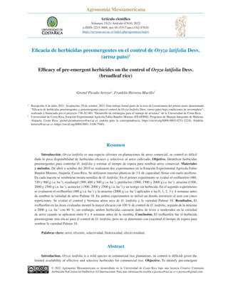 Eficacia de herbicidas preemergentes en el control de Oryza latifolia Desv.
(arroz pato)1
Efficacy of pre-emergent herbicides on the control of Oryza latifolia Desv.
(broadleaf rice)
Grettel Picado-Arroyo2
, Franklin Herrera-Murillo2
© 2022 Agronomía Mesoamericana es desarrollada en la Universidad de Costa Rica bajo una licencia Creative Commons
Atribución-NoComercial-SinDerivar 4.0 Internacional. Para más información escriba a pccmca@ucr.ac.cr o pccmca@gmail.com
Resumen
Introducción. Oryza latifolia es una especie silvestre en plantaciones de arroz comercial, su control es difícil
dada la poca disponibilidad de herbicidas eficaces y selectivos al arroz cultivado. Objetivo. Identificar herbicidas
preemergentes para controlar O. latifolia y estimar el tiempo de espera para sembrar arroz comercial. Materiales
y métodos. De abril a octubre del 2019 se realizaron dos experimentos en la Estación Experimental Agrícola Fabio
Baudrit Moreno, Alajuela, Costa Rica. Se utilizaron macetas plásticas de 3 L de capacidad, llenas con suelo arcilloso.
En cada maceta se sembraron treinta semillas de O. latifolia. En el primer experimento se evaluó el oxifluorfen (480,
720 y 960 g i.a. ha-1
), oxadiargil (300, 400 y 500 g i.a. ha-1
), pretilaclor (1000, 1500 y 2000 g i.a. ha-1
), atrazina (1500,
2000 y 2500 g i.a. ha-1
), acetoclor (1500, 2000 y 2500 g i.a. ha-1
) y un testigo sin herbicida. En el segundo experimento
se evaluaron el oxifluorfen (480 g i.a. ha-1
) y la atrazina (2000 g i.a. ha-1
) aplicados a las 0, 1, 2, 3 y 4 semanas antes
de sembrar la variedad de arroz Palmar 18. En ambos experimentos se utilizó un diseño irrestricto al azar con cinco
repeticiones. Se evaluó el control y biomasa aérea seca de O. latifolia y la variedad Palmar 18. Resultados. El
oxifluorfen en las dosis evaluadas mostró la mayor eficacia con 100 % de control de O. latifolia, seguido de la atrazina
a 2000 g i.a. ha-1
con 80 %; sin embargo, ambos herbicidas causaron daños de leves a moderados en la variedad
de arroz cuando se aplicaron entre 0 y 4 semanas antes de la siembra. Conclusión. El oxifluorfen fue el herbicida
preemergente más eficaz para el control de O. latifolia, pero no se determinó con exactitud el tiempo de espera para
sembrar la variedad Palmar 18.
Palabras clave: arroz silvestre, selectividad, fitotoxicidad, efecto residual.
Abstract
Introduction. Oryza latifolia is a wild species in commercial rice plantations, its control is difficult given the
limited availability of effective and selective herbicides for commercial rice. Objective. To identify pre-emergent
1
Recepción: 8 de julio, 2021. Aceptación: 29 de octubre, 2021. Este trabajo formó parte de la tesis de Licenciatura del primer autor, denominada
“Eficacia de herbicidas preemergentes y posemergentes para el control de Oryza latifolia Desv. (arroz pato) bajo condiciones de invernadero”,
realizada y financiada por el proyecto 736-A2-801 “Desarrollo de estrategias para el manejo de arvenses” de la Universidad de Costa Rica.
2
Universidad de Costa Rica, Estación Experimental Agrícola Fabio Baudrit Moreno (EEAFBM), Programa de Manejo Integrado de Malezas.
Alajuela, Costa Rica. grettel.picadoarroyo@ucr.ac.cr (autora para la correspondencia, https://orcid.org/0000-0002-0251-2224), franklin.
herrera@ucr.ac.cr (https://orcid.org/0000-0001-5106-7940).
Artículo científico
Volumen 33(2): Artículo 47610, 2022
e-ISSN 2215-3608, doi:10.15517/am.v33i2.47610
https://revistas.ucr.ac.cr/index.php/agromeso/index
AGRONOMÍA
MESOAMERICANA
Agronomía Mesoamericana
 