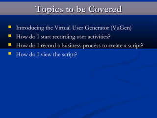 Topics to be CoveredTopics to be Covered
 Introducing the Virtual User Generator (VuGen)
 How do I start recording user activities?
 How do I record a business process to create a script?
 How do I view the script?
 