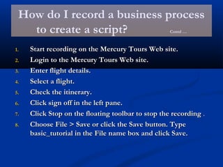 How do I record a business process
to create a script? Contd …
1.1. Start recording on the Mercury Tours Web site.Start recording on the Mercury Tours Web site.
2.2. Login to the Mercury Tours Web site.Login to the Mercury Tours Web site.
3.3. Enter flight details.Enter flight details.
4.4. Select a flight.Select a flight.
5.5. Check the itinerary.Check the itinerary.
6.6. Click sign off in the left pane.Click sign off in the left pane.
7.7. Click Stop on the floating toolbar to stop the recordingClick Stop on the floating toolbar to stop the recording ..
8.8. Choose File > Save or click the Save button. TypeChoose File > Save or click the Save button. Type
basic_tutorial in the File name box and click Save.basic_tutorial in the File name box and click Save.
 