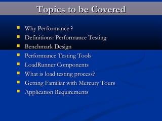 Topics to be CoveredTopics to be Covered
 Why Performance ?Why Performance ?
 Definitions: Performance TestingDefinitions: Performance Testing
 Benchmark DesignBenchmark Design
 Performance Testing ToolsPerformance Testing Tools
 LoadRunner ComponentsLoadRunner Components
 What is load testing process?What is load testing process?
 Getting Familiar with Mercury ToursGetting Familiar with Mercury Tours
 Application RequirementsApplication Requirements
 