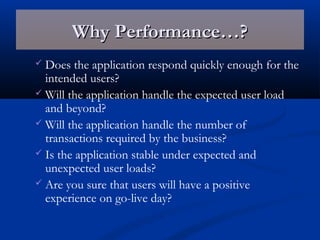 Why Performance…?Why Performance…?
 Does the application respond quickly enough for the
intended users?
 Will the application handle the expected user load
and beyond?
 Will the application handle the number of
transactions required by the business?
 Is the application stable under expected and
unexpected user loads?
 Are you sure that users will have a positive
experience on go-live day?
 