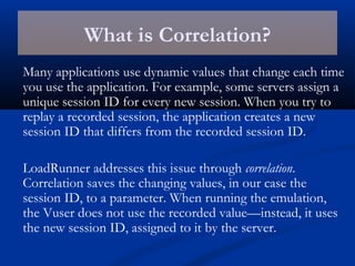 What is Correlation?
Many applications use dynamic values that change each time
you use the application. For example, some servers assign a
unique session ID for every new session. When you try to
replay a recorded session, the application creates a new
session ID that differs from the recorded session ID.
LoadRunner addresses this issue through correlation.
Correlation saves the changing values, in our case the
session ID, to a parameter. When running the emulation,
the Vuser does not use the recorded value—instead, it uses
the new session ID, assigned to it by the server.
 