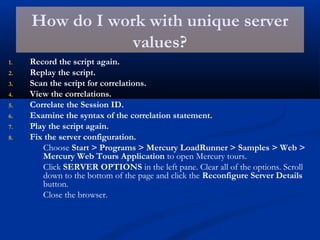How do I work with unique server
values?
1. Record the script again.
2. Replay the script.
3. Scan the script for correlations.
4. View the correlations.
5. Correlate the Session ID.
6. Examine the syntax of the correlation statement.
7. Play the script again.
8. Fix the server configuration.
Choose Start > Programs > Mercury LoadRunner > Samples > Web >
Mercury Web Tours Application to open Mercury tours.
Click SERVER OPTIONS in the left pane. Clear all of the options. Scroll
down to the bottom of the page and click the Reconfigure Server Details
button.
Close the browser.
 