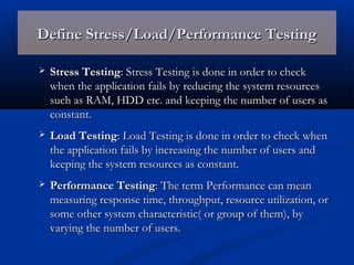 Define Stress/Load/Performance TestingDefine Stress/Load/Performance Testing
 Stress TestingStress Testing: Stress Testing is done in order to check: Stress Testing is done in order to check
when the application fails by reducing the system resourceswhen the application fails by reducing the system resources
such as RAM, HDD etc. and keeping the number of users assuch as RAM, HDD etc. and keeping the number of users as
constant.constant.
 Load TestingLoad Testing: Load Testing is done in order to check when: Load Testing is done in order to check when
the application fails by increasing the number of users andthe application fails by increasing the number of users and
keeping the system resources as constant.keeping the system resources as constant.
 Performance TestingPerformance Testing: The term Performance can mean: The term Performance can mean
measuring response time, throughput, resource utilization, ormeasuring response time, throughput, resource utilization, or
some other system characteristic( or group of them), bysome other system characteristic( or group of them), by
varying the number of users.varying the number of users.
 