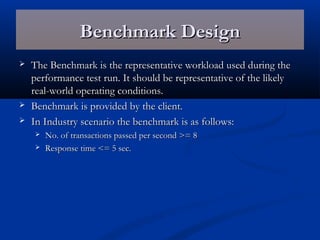 Benchmark DesignBenchmark Design
 The Benchmark is the representative workload used during theThe Benchmark is the representative workload used during the
performance test run. It should be representative of the likelyperformance test run. It should be representative of the likely
real-world operating conditions.real-world operating conditions.
 Benchmark is provided by the client.Benchmark is provided by the client.
 In Industry scenario the benchmark is as follows:In Industry scenario the benchmark is as follows:
 No. of transactions passed per second >= 8No. of transactions passed per second >= 8
 Response time <= 5 sec.Response time <= 5 sec.
 
