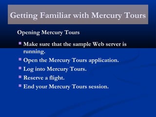 Getting Familiar with Mercury Tours
Opening Mercury Tours
 Make sure that the sample Web server is
running.
 Open the Mercury Tours application.
 Log into Mercury Tours.
 Reserve a flight.
 End your Mercury Tours session.
 