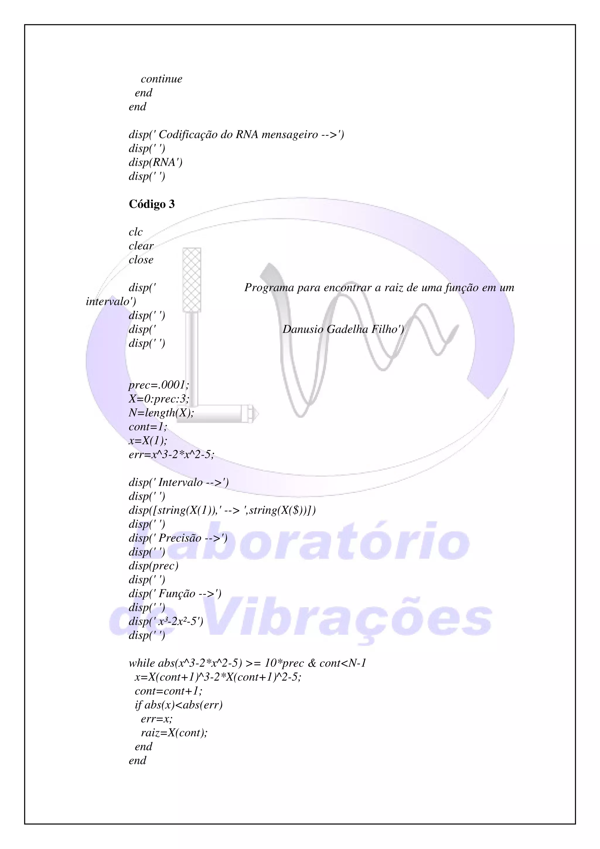 continue
          end
         end

         disp(' Codificação do RNA mensageiro -->')
         disp(' ')
         disp(RNA')
         disp(' ')

         Código 3

         clc
         clear
         close

         disp('                   Programa para encontrar a raiz de uma função em um
intervalo')
         disp(' ')
         disp('                           Danusio Gadelha Filho')
         disp(' ')


         prec=.0001;
         X=0:prec:3;
         N=length(X);
         cont=1;
         x=X(1);
         err=x^3-2*x^2-5;

         disp(' Intervalo -->')
         disp(' ')
         disp([string(X(1)),' --> ',string(X($))])
         disp(' ')
         disp(' Precisão -->')
         disp(' ')
         disp(prec)
         disp(' ')
         disp(' Função -->')
         disp(' ')
         disp(' x³-2x²-5')
         disp(' ')

         while abs(x^3-2*x^2-5) >= 10*prec & cont<N-1
          x=X(cont+1)^3-2*X(cont+1)^2-5;
          cont=cont+1;
          if abs(x)<abs(err)
            err=x;
            raiz=X(cont);
          end
         end
 