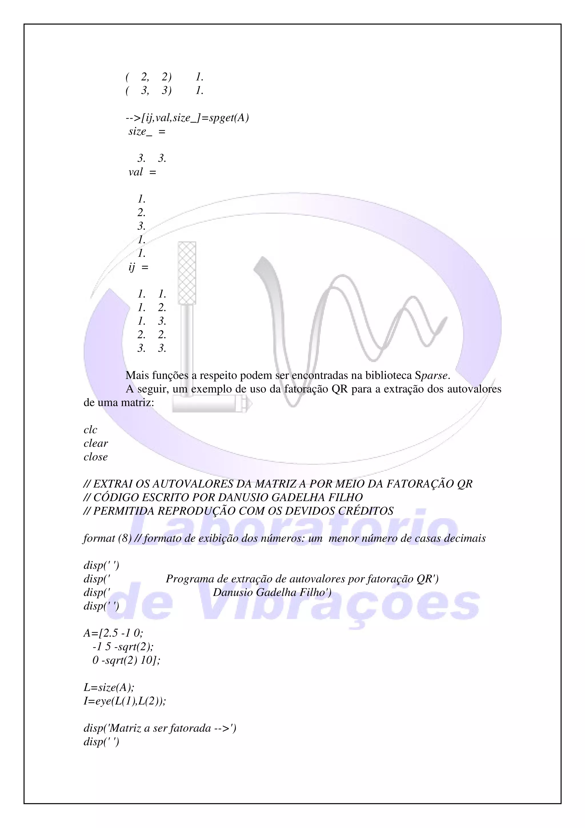 ( 2,   2)     1.
            ( 3,   3)     1.

            -->[ij,val,size_]=spget(A)
             size_ =

              3. 3.
            val =

              1.
              2.
              3.
              1.
              1.
            ij =

              1.   1.
              1.   2.
              1.   3.
              2.   2.
              3.   3.

        Mais funções a respeito podem ser encontradas na biblioteca Sparse.
       A seguir, um exemplo de uso da fatoração QR para a extração dos autovalores
de uma matriz:

clc
clear
close

// EXTRAI OS AUTOVALORES DA MATRIZ A POR MEIO DA FATORAÇÃO QR
// CÓDIGO ESCRITO POR DANUSIO GADELHA FILHO
// PERMITIDA REPRODUÇÃO COM OS DEVIDOS CRÉDITOS

format (8) // formato de exibição dos números: um menor número de casas decimais

disp(' ')
disp('              Programa de extração de autovalores por fatoração QR')
disp('                      Danusio Gadelha Filho')
disp(' ')

A=[2.5 -1 0;
 -1 5 -sqrt(2);
 0 -sqrt(2) 10];

L=size(A);
I=eye(L(1),L(2));

disp('Matriz a ser fatorada -->')
disp(' ')
 
