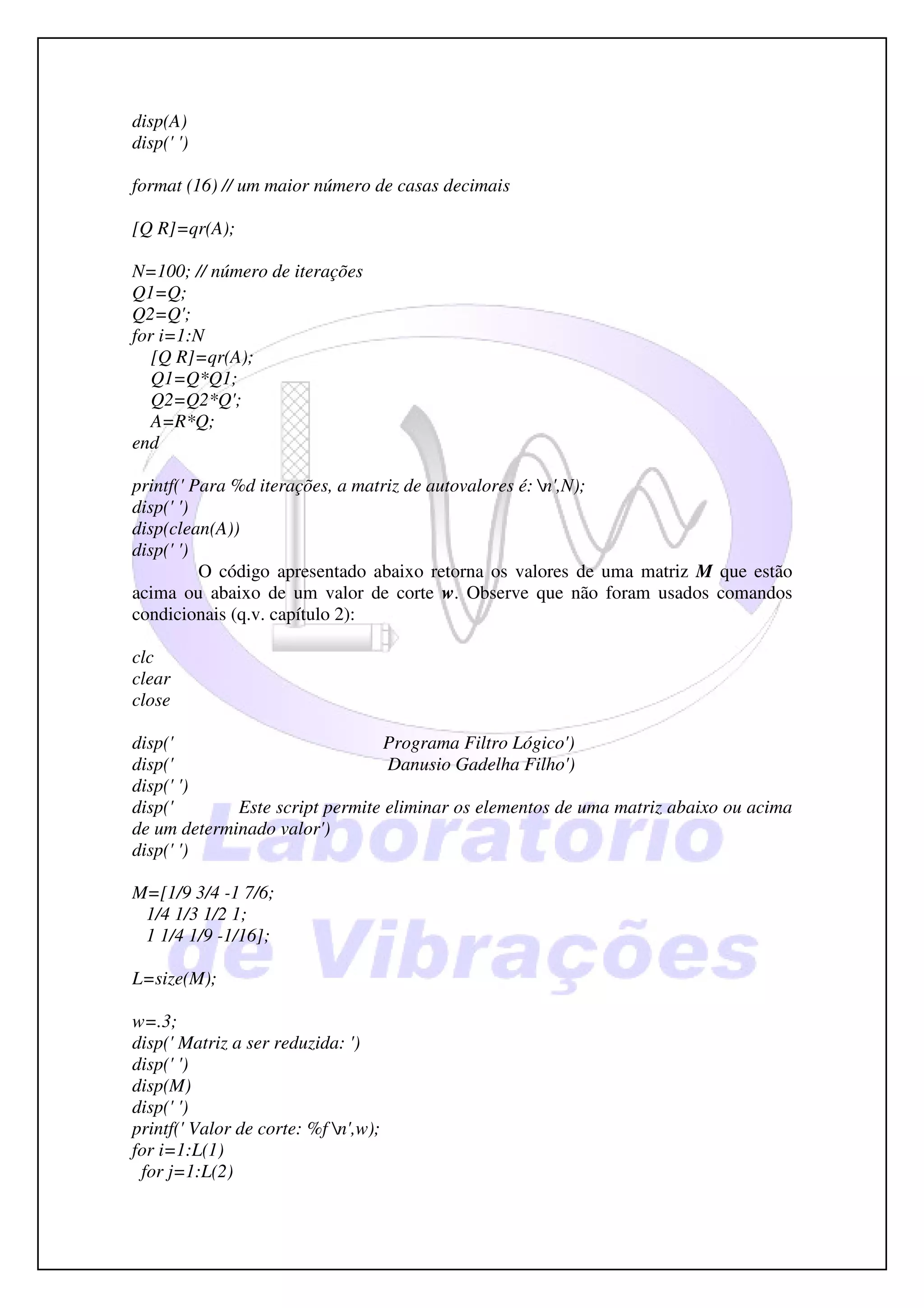 disp(A)
disp(' ')

format (16) // um maior número de casas decimais

[Q R]=qr(A);

N=100; // número de iterações
Q1=Q;
Q2=Q';
for i=1:N
   [Q R]=qr(A);
   Q1=Q*Q1;
   Q2=Q2*Q';
   A=R*Q;
end

printf(' Para %d iterações, a matriz de autovalores é: n',N);
disp(' ')
disp(clean(A))
disp(' ')
          O código apresentado abaixo retorna os valores de uma matriz M que estão
acima ou abaixo de um valor de corte w. Observe que não foram usados comandos
condicionais (q.v. capítulo 2):

clc
clear
close

disp('                           Programa Filtro Lógico')
disp('                           Danusio Gadelha Filho')
disp(' ')
disp('       Este script permite eliminar os elementos de uma matriz abaixo ou acima
de um determinado valor')
disp(' ')

M=[1/9 3/4 -1 7/6;
 1/4 1/3 1/2 1;
 1 1/4 1/9 -1/16];

L=size(M);

w=.3;
disp(' Matriz a ser reduzida: ')
disp(' ')
disp(M)
disp(' ')
printf(' Valor de corte: %f n',w);
for i=1:L(1)
 for j=1:L(2)
 