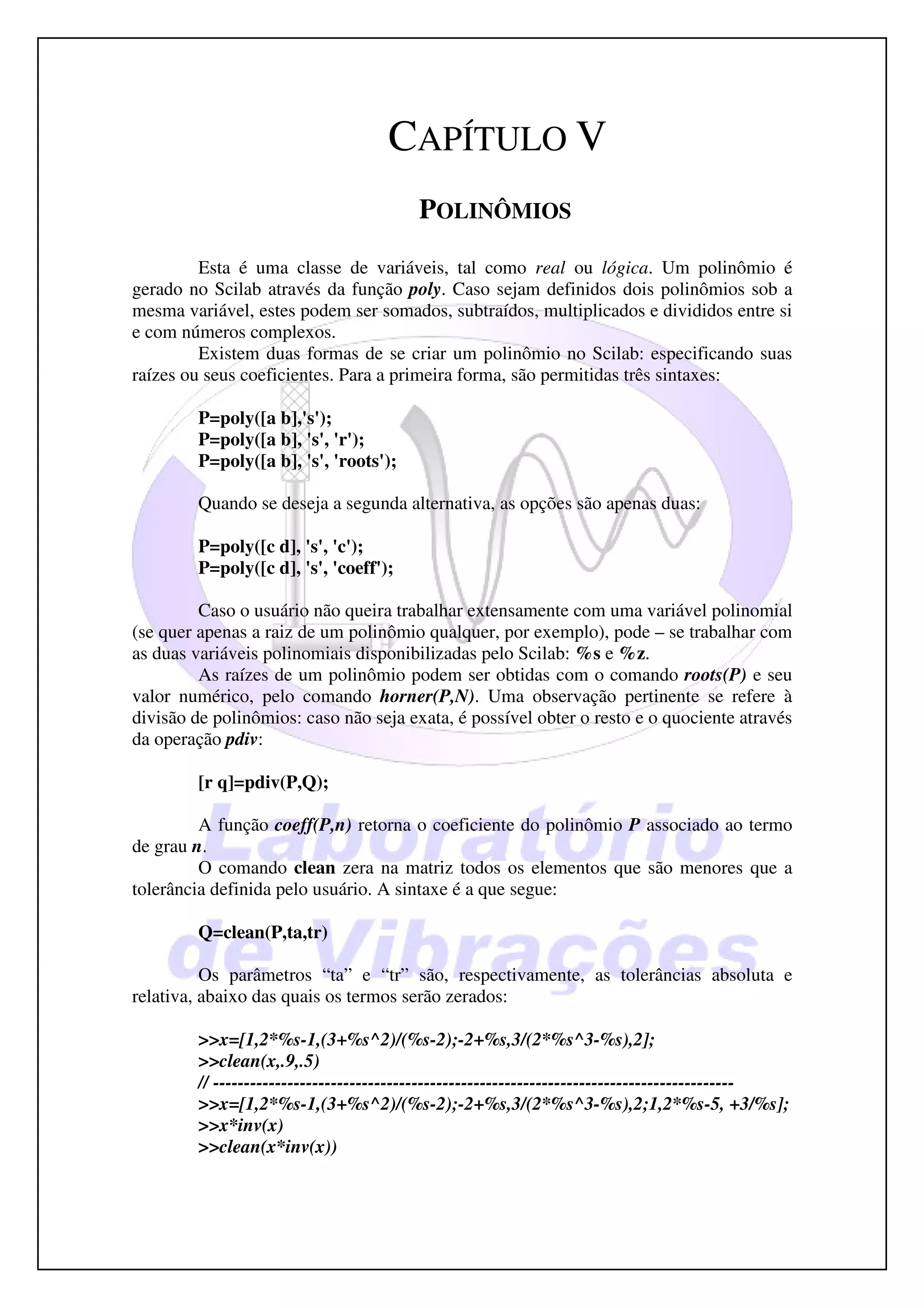 CAPÍTULO V
                                         POLINÔMIOS
         Esta é uma classe de variáveis, tal como real ou lógica. Um polinômio é
gerado no Scilab através da função poly. Caso sejam definidos dois polinômios sob a
mesma variável, estes podem ser somados, subtraídos, multiplicados e divididos entre si
e com números complexos.
         Existem duas formas de se criar um polinômio no Scilab: especificando suas
raízes ou seus coeficientes. Para a primeira forma, são permitidas três sintaxes:

         P=poly([a b],'s');
         P=poly([a b], 's', 'r');
         P=poly([a b], 's', 'roots');

         Quando se deseja a segunda alternativa, as opções são apenas duas:

         P=poly([c d], 's', 'c');
         P=poly([c d], 's', 'coeff');

         Caso o usuário não queira trabalhar extensamente com uma variável polinomial
(se quer apenas a raiz de um polinômio qualquer, por exemplo), pode – se trabalhar com
as duas variáveis polinomiais disponibilizadas pelo Scilab: %s e %z.
         As raízes de um polinômio podem ser obtidas com o comando roots(P) e seu
valor numérico, pelo comando horner(P,N). Uma observação pertinente se refere à
divisão de polinômios: caso não seja exata, é possível obter o resto e o quociente através
da operação pdiv:

         [r q]=pdiv(P,Q);

         A função coeff(P,n) retorna o coeficiente do polinômio P associado ao termo
de grau n.
         O comando clean zera na matriz todos os elementos que são menores que a
tolerância definida pelo usuário. A sintaxe é a que segue:

         Q=clean(P,ta,tr)

          Os parâmetros “ta” e “tr” são, respectivamente, as tolerâncias absoluta e
relativa, abaixo das quais os termos serão zerados:

         >>x=[1,2*%s-1,(3+%s^2)/(%s-2);-2+%s,3/(2*%s^3-%s),2];
         >>clean(x,.9,.5)
         // ------------------------------------------------------------------------------------
         >>x=[1,2*%s-1,(3+%s^2)/(%s-2);-2+%s,3/(2*%s^3-%s),2;1,2*%s-5, +3/%s];
         >>x*inv(x)
         >>clean(x*inv(x))
 