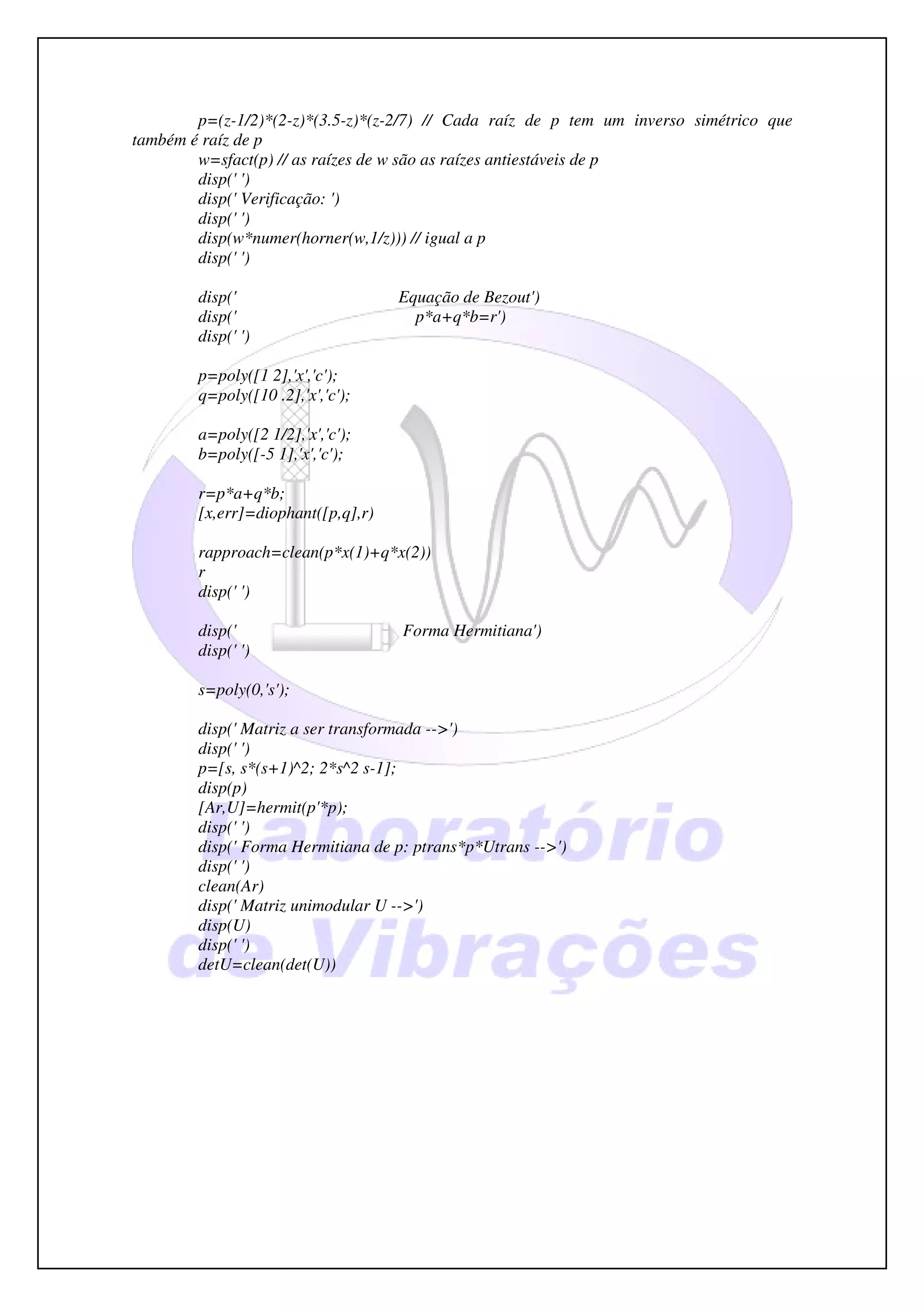 p=(z-1/2)*(2-z)*(3.5-z)*(z-2/7) // Cada raíz de p tem um inverso simétrico que
também é raíz de p
        w=sfact(p) // as raízes de w são as raízes antiestáveis de p
        disp(' ')
        disp(' Verificação: ')
        disp(' ')
        disp(w*numer(horner(w,1/z))) // igual a p
        disp(' ')

        disp('                      Equação de Bezout')
        disp('                        p*a+q*b=r')
        disp(' ')

        p=poly([1 2],'x','c');
        q=poly([10 .2],'x','c');

        a=poly([2 1/2],'x','c');
        b=poly([-5 1],'x','c');

        r=p*a+q*b;
        [x,err]=diophant([p,q],r)

        rapproach=clean(p*x(1)+q*x(2))
        r
        disp(' ')

        disp('                      Forma Hermitiana')
        disp(' ')

        s=poly(0,'s');

        disp(' Matriz a ser transformada -->')
        disp(' ')
        p=[s, s*(s+1)^2; 2*s^2 s-1];
        disp(p)
        [Ar,U]=hermit(p'*p);
        disp(' ')
        disp(' Forma Hermitiana de p: ptrans*p*Utrans -->')
        disp(' ')
        clean(Ar)
        disp(' Matriz unimodular U -->')
        disp(U)
        disp(' ')
        detU=clean(det(U))
 