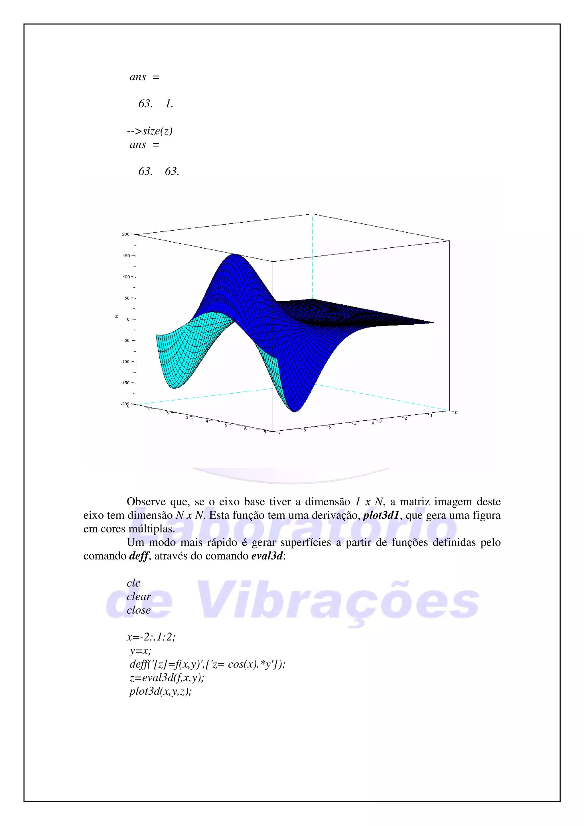 ans =

           63.   1.

        -->size(z)
         ans =

           63.   63.




         Observe que, se o eixo base tiver a dimensão 1 x N, a matriz imagem deste
eixo tem dimensão N x N. Esta função tem uma derivação, plot3d1, que gera uma figura
em cores múltiplas.
         Um modo mais rápido é gerar superfícies a partir de funções definidas pelo
comando deff, através do comando eval3d:

        clc
        clear
        close

        x=-2:.1:2;
         y=x;
         deff('[z]=f(x,y)',['z= cos(x).*y']);
         z=eval3d(f,x,y);
         plot3d(x,y,z);
 