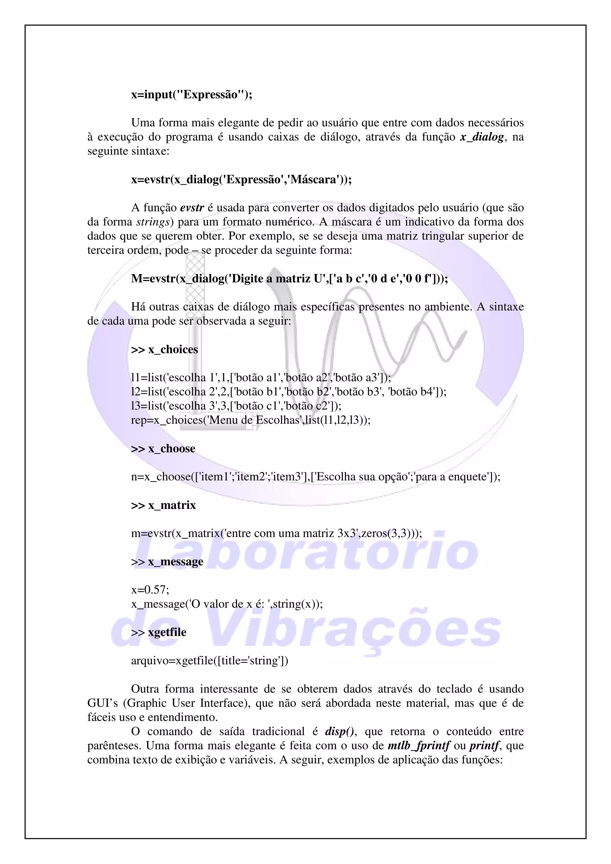 x=input("Expressão");

         Uma forma mais elegante de pedir ao usuário que entre com dados necessários
à execução do programa é usando caixas de diálogo, através da função x_dialog, na
seguinte sintaxe:

        x=evstr(x_dialog('Expressão','Máscara'));

          A função evstr é usada para converter os dados digitados pelo usuário (que são
da forma strings) para um formato numérico. A máscara é um indicativo da forma dos
dados que se querem obter. Por exemplo, se se deseja uma matriz tringular superior de
terceira ordem, pode – se proceder da seguinte forma:

        M=evstr(x_dialog('Digite a matriz U',['a b c','0 d e','0 0 f']));

         Há outras caixas de diálogo mais específicas presentes no ambiente. A sintaxe
de cada uma pode ser observada a seguir:

        >> x_choices

        l1=list('escolha 1',1,['botão a1','botão a2','botão a3']);
        l2=list('escolha 2',2,['botão b1','botão b2','botão b3', 'botão b4']);
        l3=list('escolha 3',3,['botão c1','botão c2']);
        rep=x_choices('Menu de Escolhas',list(l1,l2,l3));

        >> x_choose

        n=x_choose(['item1';'item2';'item3'],['Escolha sua opção';'para a enquete']);

        >> x_matrix

        m=evstr(x_matrix('entre com uma matriz 3x3',zeros(3,3)));

        >> x_message

        x=0.57;
        x_message('O valor de x é: ',string(x));

        >> xgetfile

        arquivo=xgetfile([title='string'])

         Outra forma interessante de se obterem dados através do teclado é usando
GUI’s (Graphic User Interface), que não será abordada neste material, mas que é de
fáceis uso e entendimento.
         O comando de saída tradicional é disp(), que retorna o conteúdo entre
parênteses. Uma forma mais elegante é feita com o uso de mtlb_fprintf ou printf, que
combina texto de exibição e variáveis. A seguir, exemplos de aplicação das funções:
 