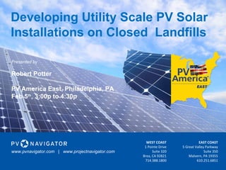 Developing Utility Scale PV Solar
Installations on Closed Landfills
WEST COAST
1 Pointe Drive
Suite 320
Brea, CA 92821
714.388.1800
EAST COAST
5 Great Valley Parkway
Suite 350
Malvern, PA 19355
610.251.6851
Presented by
Robert Potter
PV America East, Philadelphia, PA
Feb 5th
, 3:00p to 4:30p
www.pvnavigator.com | www.projectnavigator.com
 