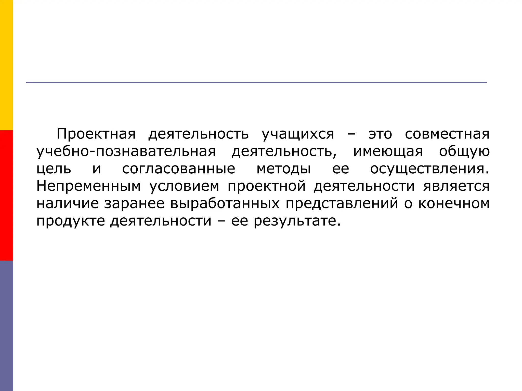 Проектная деятельность учащихся – это совместная
учебно-познавательная деятельность, имеющая общую
цель и согласованные методы ее осуществления.
Непременным условием проектной деятельности является
наличие заранее выработанных представлений о конечном
продукте деятельности – ее результате.
 