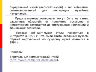 Виртуальный музей (веб-сайт-музей) – тип веб-сайта,
оптимизированный для экспозиции музейных
материалов.
Представленные материалы могут быть из самых
различных областей: от предметов искусства и
исторических артефактов до виртуальных коллекций и
фамильных реликвий.
Первые веб-сайт-музеи стали появляться в
Интернете в 1991 г. Это были сайты реальных музеев.
Первый виртуальный по существу музей появился в
1994 г.
Примеры:
Виртуальный компьютерный музей
(http://www.computer-museum.ru).
 