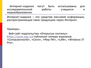 Интернет-издания могут быть использованы для
исследовательской работы учащихся и
медиаобразования.
Интернет-издания – это средства массовой информации,
распространяющие свою продукцию через Интернет.
Примеры:
Веб-сайт издательства «Открытые системы»
(http://www.osp.ru) публикует номера журналов
«Computerworld», «Сети», «Мир ПК», «LAN», «Windows IT
Pro».
 