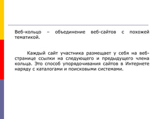 Веб-кольцо – объединение веб-сайтов с похожей
тематикой.
Каждый сайт участника размещает у себя на веб-
странице ссылки на следующего и предыдущего члена
кольца. Это способ упорядочивания сайтов в Интернете
наряду с каталогами и поисковыми системами.
 