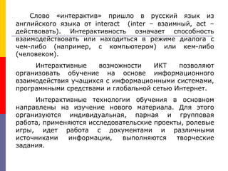 Слово «интерактив» пришло в русский язык из
английского языка от interact (inter – взаимный, act –
действовать). Интерактивность означает способность
взаимодействовать или находиться в режиме диалога с
чем-либо (например, с компьютером) или кем-либо
(человеком).
Интерактивные возможности ИКТ позволяют
организовать обучение на основе информационного
взаимодействия учащихся с информационными системами,
программными средствами и глобальной сетью Интернет.
Интерактивные технологии обучения в основном
направлены на изучение нового материала. Для этого
организуются индивидуальная, парная и групповая
работа, применяются исследовательские проекты, ролевые
игры, идет работа с документами и различными
источниками информации, выполняются творческие
задания.
 