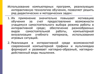 Использование компьютерных программ, реализующих
интерактивную технологию обучения, позволяет решить
ряд дидактических и методических задач:
1. Их применение значительно повышает мотивацию
обучения за счет предоставления возможности
учащемуся самостоятельного выбора режима работы в
интерактивной среде; обеспечение разнообразных
видов самостоятельной работы, компьютерной
визуализации учебного материала, использования
игровых ситуаций.
2. Реализация в интерактивной среде возможностей
современной компьютерной графики и мультимедиа
формирует и развивает наглядно-образный, наглядно-
действенный виды мышления.
 
