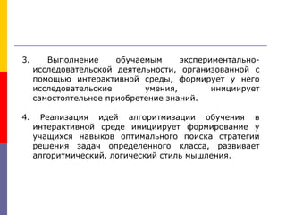 3. Выполнение обучаемым экспериментально-
исследовательской деятельности, организованной с
помощью интерактивной среды, формирует у него
исследовательские умения, инициирует
самостоятельное приобретение знаний.
4. Реализация идей алгоритмизации обучения в
интерактивной среде инициирует формирование у
учащихся навыков оптимального поиска стратегии
решения задач определенного класса, развивает
алгоритмический, логический стиль мышления.
 