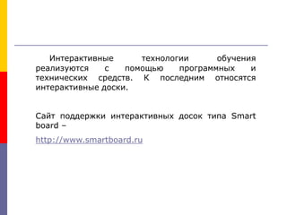 Интерактивные технологии обучения
реализуются с помощью программных и
технических средств. К последним относятся
интерактивные доски.
Сайт поддержки интерактивных досок типа Smart
board –
http://www.smartboard.ru
 