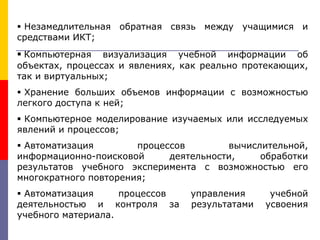  Незамедлительная обратная связь между учащимися и
средствами ИКТ;
 Компьютерная визуализация учебной информации об
объектах, процессах и явлениях, как реально протекающих,
так и виртуальных;
 Хранение больших объемов информации с возможностью
легкого доступа к ней;
 Компьютерное моделирование изучаемых или исследуемых
явлений и процессов;
 Автоматизация процессов вычислительной,
информационно-поисковой деятельности, обработки
результатов учебного эксперимента с возможностью его
многократного повторения;
 Автоматизация процессов управления учебной
деятельностью и контроля за результатами усвоения
учебного материала.
 
