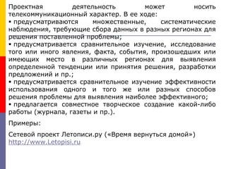 Проектная деятельность может носить
телекоммуникационный характер. В ее ходе:
 предусматриваются множественные, систематические
наблюдения, требующие сбора данных в разных регионах для
решения поставленной проблемы;
 предусматривается сравнительное изучение, исследование
того или иного явления, факта, события, произошедших или
имеющих место в различных регионах для выявления
определенной тенденции или принятия решения, разработки
предложений и пр.;
 предусматривается сравнительное изучение эффективности
использования одного и того же или разных способов
решения проблемы для выявления наиболее эффективного;
 предлагается совместное творческое создание какой-либо
работы (журнала, газеты и пр.).
Примеры:
Сетевой проект Летописи.ру («Время вернуться домой»)
http://www.Letopisi.ru
 