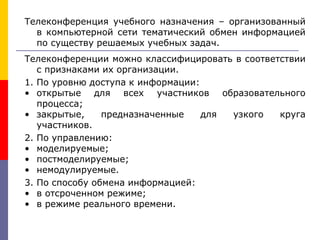 Телеконференция учебного назначения – организованный
в компьютерной сети тематический обмен информацией
по существу решаемых учебных задач.
Телеконференции можно классифицировать в соответствии
с признаками их организации.
1. По уровню доступа к информации:
• открытые для всех участников образовательного
процесса;
• закрытые, предназначенные для узкого круга
участников.
2. По управлению:
• моделируемые;
• постмоделируемые;
• немодулируемые.
3. По способу обмена информацией:
• в отсроченном режиме;
• в режиме реального времени.
 