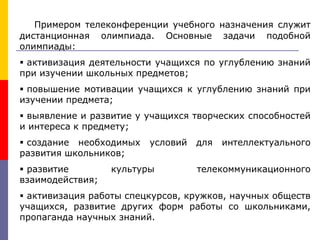 Примером телеконференции учебного назначения служит
дистанционная олимпиада. Основные задачи подобной
олимпиады:
 активизация деятельности учащихся по углублению знаний
при изучении школьных предметов;
 повышение мотивации учащихся к углублению знаний при
изучении предмета;
 выявление и развитие у учащихся творческих способностей
и интереса к предмету;
 создание необходимых условий для интеллектуального
развития школьников;
 развитие культуры телекоммуникационного
взаимодействия;
 активизация работы спецкурсов, кружков, научных обществ
учащихся, развитие других форм работы со школьниками,
пропаганда научных знаний.
 
