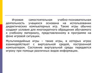 Игровая самостоятельная учебно-познавательная
деятельность учащихся основана на использовании
дидактических компьютерных игр. Такие игры обычно
создают условия для многократного обращения обучаемого
к учебному материалу, представленному в программе на
фоне игровой ситуации.
Мультимедийные игры – такие игры, в которых игрок
взаимодействует с виртуальной средой, построенной
компьютером. Состояние виртуальной среды передается
игроку при помощи различных видов информации.
 