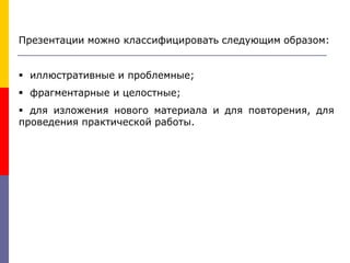 Презентации можно классифицировать следующим образом:
 иллюстративные и проблемные;
 фрагментарные и целостные;
 для изложения нового материала и для повторения, для
проведения практической работы.
 