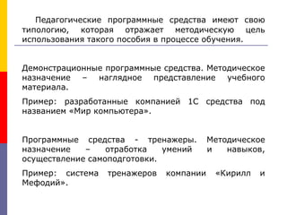 Педагогические программные средства имеют свою
типологию, которая отражает методическую цель
использования такого пособия в процессе обучения.
Демонстрационные программные средства. Методическое
назначение – наглядное представление учебного
материала.
Пример: разработанные компанией 1С средства под
названием «Мир компьютера».
Программные средства - тренажеры. Методическое
назначение – отработка умений и навыков,
осуществление самоподготовки.
Пример: система тренажеров компании «Кирилл и
Мефодий».
 