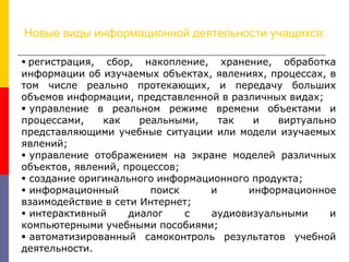 Новые виды информационной деятельности учащихся:
 регистрация, сбор, накопление, хранение, обработка
информации об изучаемых объектах, явлениях, процессах, в
том числе реально протекающих, и передачу больших
объемов информации, представленной в различных видах;
 управление в реальном режиме времени объектами и
процессами, как реальными, так и виртуально
представляющими учебные ситуации или модели изучаемых
явлений;
 управление отображением на экране моделей различных
объектов, явлений, процессов;
 создание оригинального информационного продукта;
 информационный поиск и информационное
взаимодействие в сети Интернет;
 интерактивный диалог с аудиовизуальными и
компьютерными учебными пособиями;
 автоматизированный самоконтроль результатов учебной
деятельности.
 