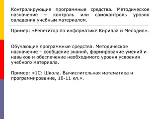 Контролирующие программные средства. Методическое
назначение – контроль или самоконтроль уровня
овладения учебным материалом.
Пример: «Репетитор по информатике Кирилла и Мелодия».
Обучающие программные средства. Методическое
назначение – сообщение знаний, формирование умений и
навыков и обеспечение необходимого уровня усвоения
учебного материала.
Пример: «1С: Школа. Вычислительная математика и
программирование, 10-11 кл.».
 