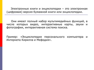 Электронные книги и энциклопедии – это электронная
(цифровая) версия бумажной книги или энциклопедии.
Они имеют полный набор мультимедийных функций, в
числе которых видео, интерактивные карты, звуки и
фотографии, интерактивная система поиска.
Пример: «Энциклопедия персонального компьютера и
Интернета Кирилла и Мефодия».
 