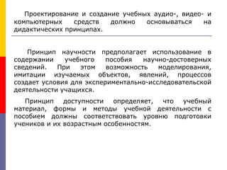 Проектирование и создание учебных аудио-, видео- и
компьютерных средств должно основываться на
дидактических принципах.
Принцип научности предполагает использование в
содержании учебного пособия научно-достоверных
сведений. При этом возможность моделирования,
имитации изучаемых объектов, явлений, процессов
создает условия для экспериментально-исследовательской
деятельности учащихся.
Принцип доступности определяет, что учебный
материал, формы и методы учебной деятельности с
пособием должны соответствовать уровню подготовки
учеников и их возрастным особенностям.
 