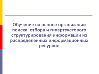 Обучение на основе организации
поиска, отбора и гипертекстового
структурирования информации из
распределенных информационных
ресурсов
 