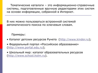 Тематические каталоги – это информационно-справочные
системы, подготовленные вручную редакторами этих систем
на основе информации, собранной в Интернет.
В них можно пользоваться встроенной системой
автоматического поиска по ключевым словам.
Примеры:
• Каталог детских ресурсов Рунета (http://www.kinder.ru);
• Федеральный портал «Российское образование»
(http://www.portal.edu.ru);
• Школьный мир: каталог образовательных ресурсов
(http://www.school.holm.ru).
 