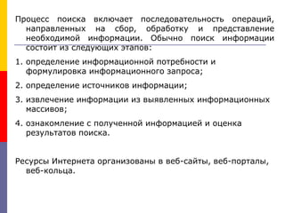 Процесс поиска включает последовательность операций,
направленных на сбор, обработку и представление
необходимой информации. Обычно поиск информации
состоит из следующих этапов:
1. определение информационной потребности и
формулировка информационного запроса;
2. определение источников информации;
3. извлечение информации из выявленных информационных
массивов;
4. ознакомление с полученной информацией и оценка
результатов поиска.
Ресурсы Интернета организованы в веб-сайты, веб-порталы,
веб-кольца.
 