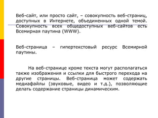 Веб-сайт, или просто сайт, – совокупность веб-страниц,
доступных в Интернете, объединенных одной темой.
Совокупность всех общедоступных веб-сайтов есть
Всемирная паутина (WWW).
Веб-страница – гипертекстовый ресурс Всемирной
паутины.
На веб-странице кроме текста могут располагаться
также изображения и ссылки для быстрого перехода на
другие страницы. Веб-страница может содержать
медиафайлы (звуковые, видео и т.д.), позволяющие
делать содержание страницы динамическим.
 