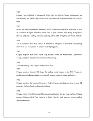 1983
Colgate Plus toothbrush is introduced. Today over 1.6 billion Colgate toothbrushes are
sold annually worldwide. If you lined them up end to end, they would circle the globe 16
times.

1985
Protex bar soap is introduced, and today offers all-family antibacterial protection in over
56 countries. Colgate-Palmolive enters into a joint venture with Hong Kong-based
Hawley & Hazel, a leading oral care company, which adds strength in key Asian markets.

1986
The Chairman's You Can Make A Difference Program is launched, recognizing
innovation and executioner excellence by Colgate people.

1987
Colgate acquires Soft soap liquid soap business from the Minnetonka Corporation.
Today, Colgate is the global leader in liquid hand soap.

1989
Annual Company sales surpass the $5 billion mark.
1991
Colgate acquires Murphy Oil Soap, the leading wood cleaner in the U.S. Today, its
product portfolio has expanded to include all-purpose cleaners, sprays and wipes.

1992
Colgate acquires the Mennen Company. Today, Mennen products are sold in over 52
countries. Colgate Total toothpaste introduced.

1995
Colgate enters Central Europe and Russia, expanding into fast-growing markets. Colgate
acquires Kolynos Oral Care business in Latin America and launches market-leading
Sorriso toothpaste.




                                            10
 