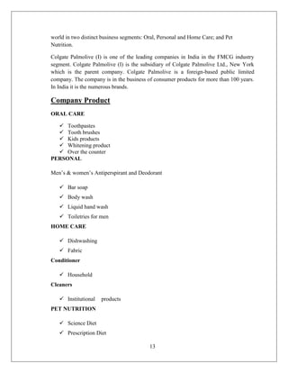 world in two distinct business segments: Oral, Personal and Home Care; and Pet
Nutrition.

Colgate Palmolive (I) is one of the leading companies in India in the FMCG industry
segment. Colgate Palmolive (I) is the subsidiary of Colgate Palmolive Ltd., New York
which is the parent company. Colgate Palmolive is a foreign-based public limited
company. The company is in the business of consumer products for more than 100 years.
In India it is the numerous brands.

Company Product
ORAL CARE

   Toothpastes
   Tooth brushes
   Kids products
   Whitening product
   Over the counter
PERSONAL

Men’s & women’s Antiperspirant and Deodorant

    Bar soap
    Body wash
    Liquid hand wash
    Toiletries for men
HOME CARE

    Dishwashing
    Fabric
Conditioner

    Household
Cleaners

    Institutional   products
PET NUTRITION

    Science Diet
    Prescription Diet

                                          13
 