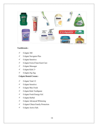 Toothbrush:-

     Colgate 360
     Colgate Navigator Plus
     Colgate Sensitive
     Colgate Extra-Clean Gum Care
     Colgate Massager
     Colgate Kids 2+
     Colgate Zig Zag
 Colgate Dental Cream:-

     Colgate Total 12
     Colgate Sensitive
     Colgate Max Fresh
     Colgate Kids Toothpaste
     Colgate Fresh Energy Gel
     Colgate Herbal
     Colgate Advanced Whitening
     Colgate Cibaca Family Protection
     Colgate Active Salt.




                                         14
 